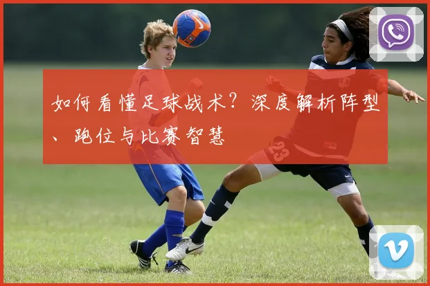如何看懂足球战术?深度解析阵型、跑位与比赛智慧