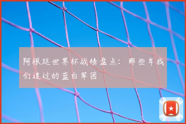 阿根廷世界杯战绩盘点:那些年我们追过的蓝白军团